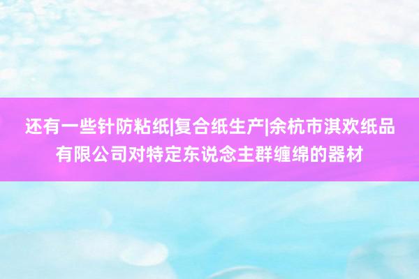 还有一些针防粘纸|复合纸生产|余杭市淇欢纸品有限公司对特定东说念主群缠绵的器材