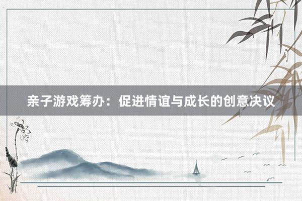 亲子游戏筹办：促进情谊与成长的创意决议