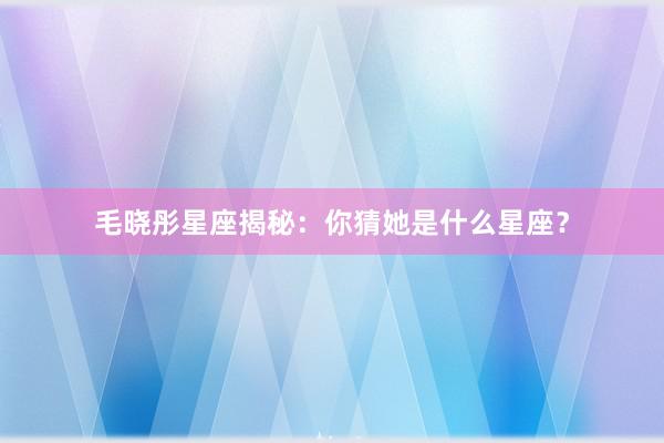 毛晓彤星座揭秘：你猜她是什么星座？