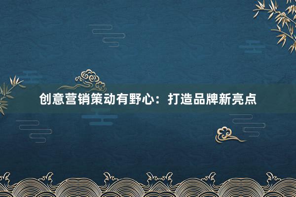 创意营销策动有野心：打造品牌新亮点